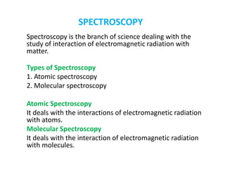 SPECTROSCOPY
Spectroscopy is the branch of science dealing with the
study of interaction of electromagnetic radiation with
matter.
Types of Spectroscopy
1. Atomic spectroscopy
2. Molecular spectroscopy
Atomic Spectroscopy
It deals with the interactions of electromagnetic radiation
with atoms.
Molecular Spectroscopy
It deals with the interaction of electromagnetic radiation
with molecules.
 