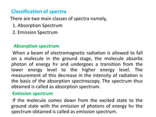 Classification of spectra
There are two main classes of spectra namely,
1. Absorption Spectrum
2. Emission Spectrum
Absorption spectrum
When a beam of electromagnetic radiation is allowed to fall
on a molecule in the ground stage, the molecule absorbs
photon of energy h𝜈 and undergoes a transition from the
lower energy level to the higher energy level. The
measurement of this decrease in the intensity of radiation is
the basis of the absorption spectroscopy. The spectrum thus
obtained is called as absorption spectrum.
Emission spectrum
If the molecule comes down from the excited state to the
ground state with the emission of photons of energy h𝜐 the
spectrum obtained is called as emission spectrum.
 