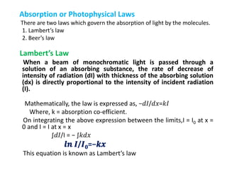 Absorption or Photophysical Laws
There are two laws which govern the absorption of light by the molecules.
1. Lambert’s law
2. Beer’s law
Lambert’s Law
When a beam of monochromatic light is passed through a
solution of an absorbing substance, the rate of decrease of
intensity of radiation (dI) with thickness of the absorbing solution
(dx) is directly proportional to the intensity of incident radiation
(I).
Mathematically, the law is expressed as, −𝑑𝐼/𝑑𝑥=𝑘𝐼
Where, k = absorption co-efficient.
On integrating the above expression between the limits,I = I0 at x =
0 and I = I at x = x
∫𝑑𝐼/I = − ∫𝑘𝑑𝑥
𝒍𝒏 𝑰/𝑰 𝟎=−𝒌𝒙
This equation is known as Lambert’s law
 