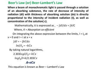 Beer’s Law (or) Beer-Lambert’s Law
When a beam of monochromatic light is passed through a solution
of an absorbing substance, the rate of decrease of intensity of
radiation (dI) with thickness of absorbing solution (dx) is directly
proportional to the intensity of incident radiation (I), as well as
concentration of the solution( c).
Mathematically, it is expressed as , − ∫𝑑𝐼/𝑑𝑥 = ∫𝑘𝐼C
Where, K = Absorption co-efficient
On integrating the above expression between the limits, I = I0 at
x = 0 and I = I at x = x
∫𝑑𝐼 = − ∫𝑘𝐶𝑑𝑥
𝑙𝑛𝐼/𝐼0 = −𝑘𝐶𝑥
By taking natural logarithms,
2.303𝑙𝑜𝑔𝐼/𝐼0=−𝑘𝐶𝑥
𝑙𝑜𝑔𝐼0/𝐼=𝑘/2.303𝐶𝑥
𝑨=𝜺𝑪𝒙
This equation is known as Beer – Lambert’s Law
 