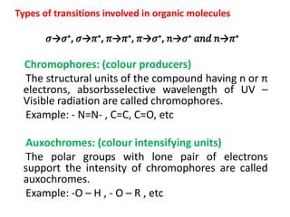 Types of transitions involved in organic molecules
𝜎→𝜎⋆, 𝜎→𝜋⋆, 𝜋→𝜋⋆, 𝜋→𝜎⋆, 𝑛→𝜎⋆ 𝑎𝑛𝑑 𝑛→𝜋⋆
Chromophores: (colour producers)
The structural units of the compound having n or π
electrons, absorbsselective wavelength of UV –
Visible radiation are called chromophores.
Example: - N=N- , C=C, C=O, etc
Auxochromes: (colour intensifying units)
The polar groups with lone pair of electrons
support the intensity of chromophores are called
auxochromes.
Example: -O – H , - O – R , etc
 