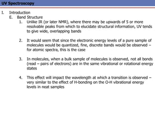 UV Spectroscopy
I. Introduction
E. Band Structure
1. Unlike IR (or later NMR), where there may be upwards of 5 or more
resolvable peaks from which to elucidate structural information, UV tends
to give wide, overlapping bands
2. It would seem that since the electronic energy levels of a pure sample of
molecules would be quantized, fine, discrete bands would be observed –
for atomic spectra, this is the case
3. In molecules, when a bulk sample of molecules is observed, not all bonds
(read – pairs of electrons) are in the same vibrational or rotational energy
states
4. This effect will impact the wavelength at which a transition is observed –
very similar to the effect of H-bonding on the O-H vibrational energy
levels in neat samples
 
