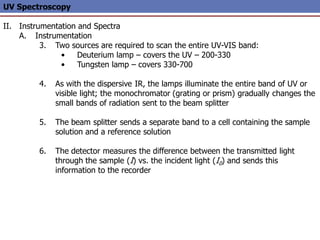 UV Spectroscopy
II. Instrumentation and Spectra
A. Instrumentation
3. Two sources are required to scan the entire UV-VIS band:
• Deuterium lamp – covers the UV – 200-330
• Tungsten lamp – covers 330-700
4. As with the dispersive IR, the lamps illuminate the entire band of UV or
visible light; the monochromator (grating or prism) gradually changes the
small bands of radiation sent to the beam splitter
5. The beam splitter sends a separate band to a cell containing the sample
solution and a reference solution
6. The detector measures the difference between the transmitted light
through the sample (I) vs. the incident light (I0) and sends this
information to the recorder
 
