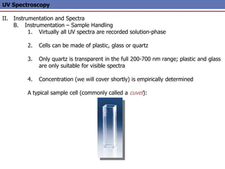 UV Spectroscopy
II. Instrumentation and Spectra
B. Instrumentation – Sample Handling
1. Virtually all UV spectra are recorded solution-phase
2. Cells can be made of plastic, glass or quartz
3. Only quartz is transparent in the full 200-700 nm range; plastic and glass
are only suitable for visible spectra
4. Concentration (we will cover shortly) is empirically determined
A typical sample cell (commonly called a cuvet):
 