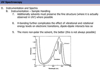 UV Spectroscopy
II. Instrumentation and Spectra
B. Instrumentation – Sample Handling
7. Additionally solvents must preserve the fine structure (where it is actually
observed in UV!) where possible
8. H-bonding further complicates the effect of vibrational and rotational
energy levels on electronic transitions, dipole-dipole interacts less so
9. The more non-polar the solvent, the better (this is not always possible)
 