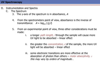 UV Spectroscopy
II. Instrumentation and Spectra
C. The Spectrum
3. The y-axis of the spectrum is in absorbance, A
4. From the spectrometers point of view, absorbance is the inverse of
transmittance: A = log10 (I0/I)
5. From an experimental point of view, three other considerations must be
made:
i. a longer path length, l through the sample will cause more
UV light to be absorbed – linear effect
ii. the greater the concentration, c of the sample, the more UV
light will be absorbed – linear effect
iii. some electronic transitions are more effective at the
absorption of photon than others – molar absorptivity, e
this may vary by orders of magnitude…
 