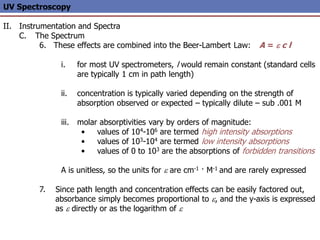 UV Spectroscopy
II. Instrumentation and Spectra
C. The Spectrum
6. These effects are combined into the Beer-Lambert Law: A = e c l
i. for most UV spectrometers, l would remain constant (standard cells
are typically 1 cm in path length)
ii. concentration is typically varied depending on the strength of
absorption observed or expected – typically dilute – sub .001 M
iii. molar absorptivities vary by orders of magnitude:
• values of 104-106 are termed high intensity absorptions
• values of 103-104 are termed low intensity absorptions
• values of 0 to 103 are the absorptions of forbidden transitions
A is unitless, so the units for e are cm-1 · M-1 and are rarely expressed
7. Since path length and concentration effects can be easily factored out,
absorbance simply becomes proportional to e, and the y-axis is expressed
as e directly or as the logarithm of e
 