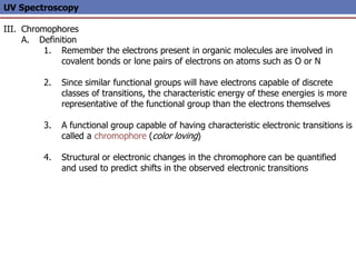 UV Spectroscopy
III. Chromophores
A. Definition
1. Remember the electrons present in organic molecules are involved in
covalent bonds or lone pairs of electrons on atoms such as O or N
2. Since similar functional groups will have electrons capable of discrete
classes of transitions, the characteristic energy of these energies is more
representative of the functional group than the electrons themselves
3. A functional group capable of having characteristic electronic transitions is
called a chromophore (color loving)
4. Structural or electronic changes in the chromophore can be quantified
and used to predict shifts in the observed electronic transitions
 