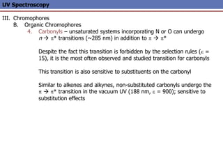UV Spectroscopy
III. Chromophores
B. Organic Chromophores
4. Carbonyls – unsaturated systems incorporating N or O can undergo
n  p* transitions (~285 nm) in addition to p  p*
Despite the fact this transition is forbidden by the selection rules (e =
15), it is the most often observed and studied transition for carbonyls
This transition is also sensitive to substituents on the carbonyl
Similar to alkenes and alkynes, non-substituted carbonyls undergo the
p  p* transition in the vacuum UV (188 nm, e = 900); sensitive to
substitution effects
 
