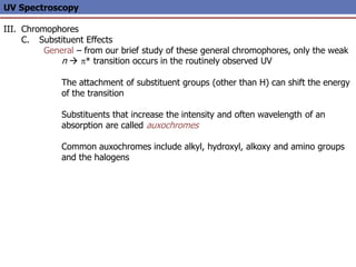 UV Spectroscopy
III. Chromophores
C. Substituent Effects
General – from our brief study of these general chromophores, only the weak
n  p* transition occurs in the routinely observed UV
The attachment of substituent groups (other than H) can shift the energy
of the transition
Substituents that increase the intensity and often wavelength of an
absorption are called auxochromes
Common auxochromes include alkyl, hydroxyl, alkoxy and amino groups
and the halogens
 