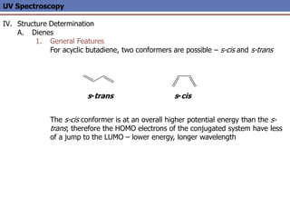 UV Spectroscopy
IV. Structure Determination
A. Dienes
1. General Features
For acyclic butadiene, two conformers are possible – s-cis and s-trans
The s-cis conformer is at an overall higher potential energy than the s-
trans; therefore the HOMO electrons of the conjugated system have less
of a jump to the LUMO – lower energy, longer wavelength
s-trans s-cis
 