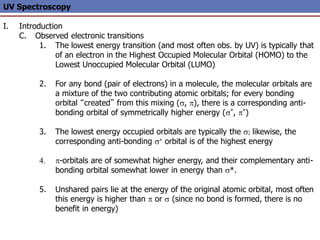 UV Spectroscopy
I. Introduction
C. Observed electronic transitions
1. The lowest energy transition (and most often obs. by UV) is typically that
of an electron in the Highest Occupied Molecular Orbital (HOMO) to the
Lowest Unoccupied Molecular Orbital (LUMO)
2. For any bond (pair of electrons) in a molecule, the molecular orbitals are
a mixture of the two contributing atomic orbitals; for every bonding
orbital “created” from this mixing (s, p), there is a corresponding anti-
bonding orbital of symmetrically higher energy (s*, p*)
3. The lowest energy occupied orbitals are typically the s; likewise, the
corresponding anti-bonding s* orbital is of the highest energy
4. p-orbitals are of somewhat higher energy, and their complementary anti-
bonding orbital somewhat lower in energy than s*.
5. Unshared pairs lie at the energy of the original atomic orbital, most often
this energy is higher than p or s (since no bond is formed, there is no
benefit in energy)
 