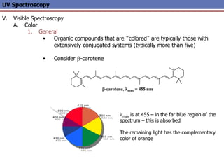 UV Spectroscopy
V. Visible Spectroscopy
A. Color
1. General
• Organic compounds that are “colored” are typically those with
extensively conjugated systems (typically more than five)
• Consider -carotene
-carotene, lmax = 455 nm
lmax is at 455 – in the far blue region of the
spectrum – this is absorbed
The remaining light has the complementary
color of orange
 
