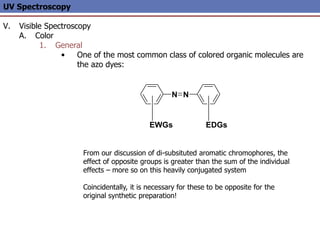 UV Spectroscopy
V. Visible Spectroscopy
A. Color
1. General
• One of the most common class of colored organic molecules are
the azo dyes:
From our discussion of di-subsituted aromatic chromophores, the
effect of opposite groups is greater than the sum of the individual
effects – more so on this heavily conjugated system
Coincidentally, it is necessary for these to be opposite for the
original synthetic preparation!
N N
EDGs
EWGs
 