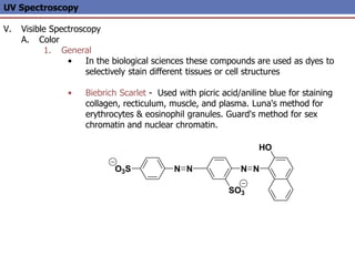 N
N
O3S
SO3
N N
HO
UV Spectroscopy
V. Visible Spectroscopy
A. Color
1. General
• In the biological sciences these compounds are used as dyes to
selectively stain different tissues or cell structures
• Biebrich Scarlet - Used with picric acid/aniline blue for staining
collagen, recticulum, muscle, and plasma. Luna's method for
erythrocytes & eosinophil granules. Guard's method for sex
chromatin and nuclear chromatin.
 