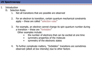 UV Spectroscopy
I. Introduction
D. Selection Rules
1. Not all transitions that are possible are observed
2. For an electron to transition, certain quantum mechanical constraints
apply – these are called “selection rules”
3. For example, an electron cannot change its spin quantum number during
a transition – these are “forbidden”
Other examples include:
• the number of electrons that can be excited at one time
• symmetry properties of the molecule
• symmetry of the electronic states
4. To further complicate matters, “forbidden” transitions are sometimes
observed (albeit at low intensity) due to other factors
 