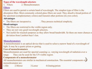 Types of the wavelength selectors
1. Filters 2. Monochromators
Filters
Filters are used to permit a certain band of wavelength. The simplest type of filter is the
absorption filter. Most commonly colored glass filters are used. They absorb a broad portion of
the spectrum (complementary colors) and transmit other portions (its own color).
Advantages
• The filters are inexpensive. . They possess technical simplicity.
Disadvantages
• The filters are restricted to the visible region only.
• They are not very good wavelength selectors.
• Not useful for research purposes as they allow broad bandwidth. So there are more chances o
deviation from Lambert beer’s law.
Monochromators
A monochromator is an optical device that is used to select a narrow band of a wavelength of
light. It may be a quartz prism or grating.
Uses of monochromators
Monochromators are used for spectral scanning i.e. varying wavelength of radiation over a
range. They can be used for the UV-visible region.
Components of a monochromator
All monochromators are similar in mechanical construction. The essential components of a
monochromator are:
1.Slit 2.Mirror 3.Lense 4.Grating/prism
 