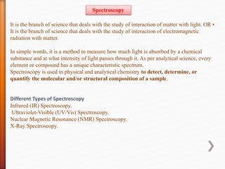 It is the branch of science that deals with the study of interaction of matter with light. OR •
It is the branch of science that deals with the study of interaction of electromagnetic
radiation with matter.
In simple words, it is a method to measure how much light is absorbed by a chemical
substance and at what intensity of light passes through it. As per analytical science, every
element or compound has a unique characteristic spectrum.
Spectroscopy is used in physical and analytical chemistry to detect, determine, or
quantify the molecular and/or structural composition of a sample.
Different Types of Spectroscopy
Infrared (IR) Spectroscopy.
Ultraviolet-Visible (UV/Vis) Spectroscopy.
Nuclear Magnetic Resonance (NMR) Spectroscopy.
X-Ray Spectroscopy.
Spectroscopy
 