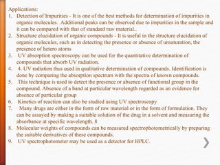 Applications:
1. Detection of Impurities - It is one of the best methods for determination of impurities in
organic molecules. Additional peaks can be observed due to impurities in the sample and
it can be compared with that of standard raw material..
2. Structure elucidation of organic compounds - It is useful in the structure elucidation of
organic molecules, such as in detecting the presence or absence of unsaturation, the
presence of hetero atoms
3. UV absorption spectroscopy can be used for the quantitative determination of
compounds that absorb UV radiation.
4. 4. UV radiation thus used in qualitative determination of compounds. Identification is
done by comparing the absorption spectrum with the spectra of known compounds.
5. This technique is used to detect the presence or absence of functional group in the
compound. Absence of a band at particular wavelength regarded as an evidence for
absence of particular group
6. Kinetics of reaction can also be studied using UV spectroscopy
7. Many drugs are either in the form of raw material or in the form of formulation. They
can be assayed by making a suitable solution of the drug in a solvent and measuring the
absorbance at specific wavelength. 8
8. Molecular weights of compounds can be measured spectrophotometrically by preparing
the suitable derivatives of these compounds.
9. UV spectrophotometer may be used as a detector for HPLC.
 