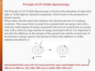 Principle of UV-Visible Spectroscopy
The Principle of UV-Visible Spectroscopy is based on the absorption of ultraviolet
light or visible light by chemical compounds, which results in the production of
distinct spectra.
When matter absorbs ultraviolet radiation, the electrons present in it undergo
excitation. This causes them to jump from a ground state (an energy state with a
relatively small amount of energy associated with it) to an excited state (an energy
state with a relatively large amount of energy associated with it). It is important to
note that the difference in the energies of the ground state and the excited state of
the electron is always equal to the amount of ultraviolet radiation or visible
radiation absorbed by it.
Ultraviolet/Visible area (UV-Vis) measurements span wavelengths from around
200 nm to 800 nm. {UV (180–390 nm) or visible (390–780 nm) }
 