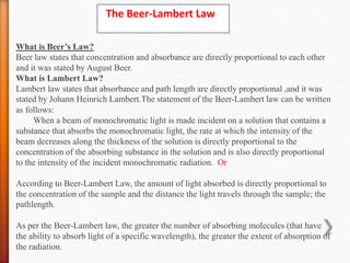 The Beer-Lambert Law
What is Beer’s Law?
Beer law states that concentration and absorbance are directly proportional to each other
and it was stated by August Beer.
What is Lambert Law?
Lambert law states that absorbance and path length are directly proportional ,and it was
stated by Johann Heinrich Lambert.The statement of the Beer-Lambert law can be written
as follows:
When a beam of monochromatic light is made incident on a solution that contains a
substance that absorbs the monochromatic light, the rate at which the intensity of the
beam decreases along the thickness of the solution is directly proportional to the
concentration of the absorbing substance in the solution and is also directly proportional
to the intensity of the incident monochromatic radiation. Or
According to Beer-Lambert Law, the amount of light absorbed is directly proportional to
the concentration of the sample and the distance the light travels through the sample; the
pathlength.
As per the Beer-Lambert law, the greater the number of absorbing molecules (that have
the ability to absorb light of a specific wavelength), the greater the extent of absorption of
the radiation.
 