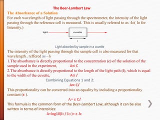 The Beer-Lambert Law
The Absorbance of a Solution
For each wavelength of light passing through the spectrometer, the intensity of the light
passing through the reference cell is measured. This is usually referred to as -Io( Io for
Intensity.)
Light absorbed by sample in a cuvette
The intensity of the light passing through the sample cell is also measured for that
wavelength , reffered as –It
1.The absorbance is directly proportional to the concentration (c) of the solution of the
sample used in the experiment, A∝ C
2.The absorbance is directly proportional to the length of the light path (l), which is equal
to the width of the cuvette, A∝ l
Combining Equations 1 and 2:
A∝ Cl
This proportionality can be converted into an equality by including a proportionality
constant (ε ).
A= ε Cl
This formula is the common form of the Beer-Lambert Law, although it can be also
written in terms of intensities:
A=log10(It / Io )= ε lc
 