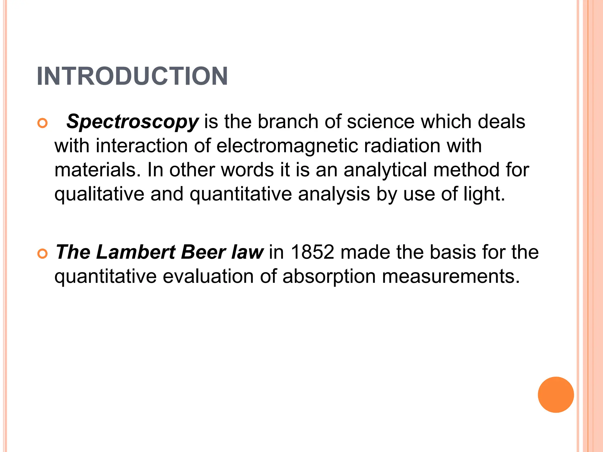 INTRODUCTION
 Spectroscopy is the branch of science which deals
with interaction of electromagnetic radiation with
materials. In other words it is an analytical method for
qualitative and quantitative analysis by use of light.
 The Lambert Beer law in 1852 made the basis for the
quantitative evaluation of absorption measurements.
 