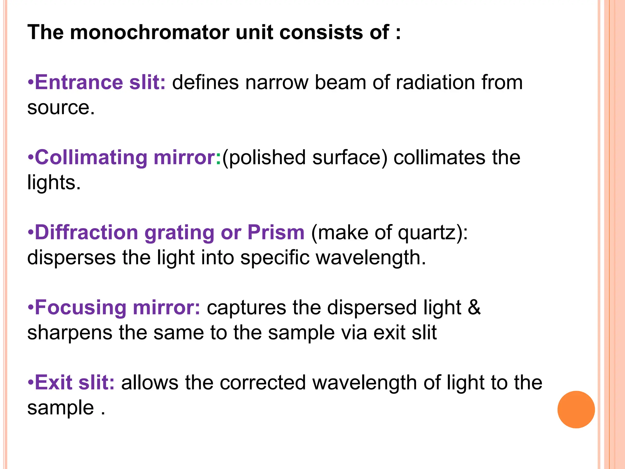 The monochromator unit consists of :
•Entrance slit: defines narrow beam of radiation from
source.
•Collimating mirror:(polished surface) collimates the
lights.
•Diffraction grating or Prism (make of quartz):
disperses the light into specific wavelength.
•Focusing mirror: captures the dispersed light &
sharpens the same to the sample via exit slit
•Exit slit: allows the corrected wavelength of light to the
sample .
 