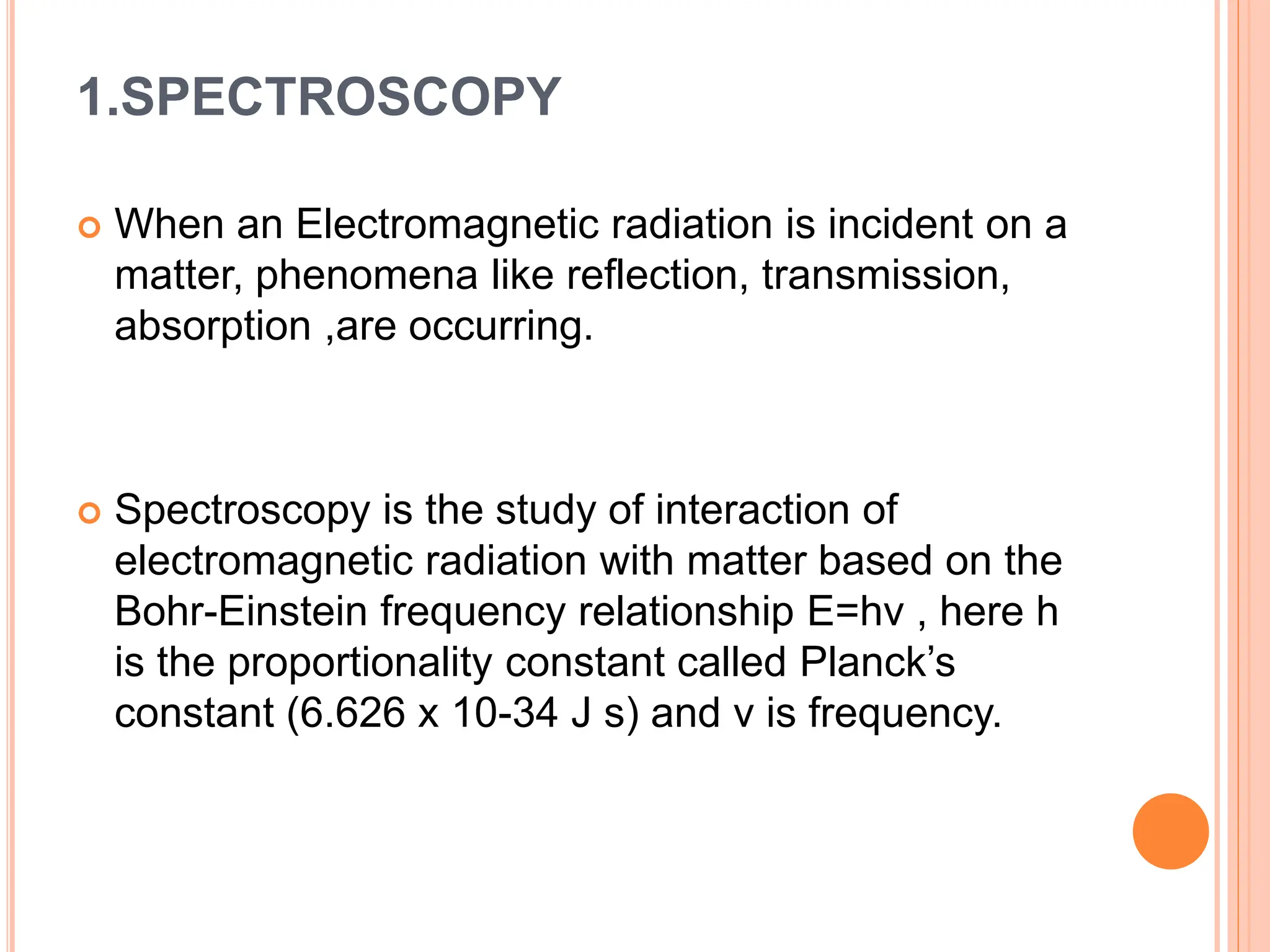 1.SPECTROSCOPY
 When an Electromagnetic radiation is incident on a
matter, phenomena like reflection, transmission,
absorption ,are occurring.
 Spectroscopy is the study of interaction of
electromagnetic radiation with matter based on the
Bohr-Einstein frequency relationship E=hv , here h
is the proportionality constant called Planck’s
constant (6.626 x 10-34 J s) and v is frequency.
 