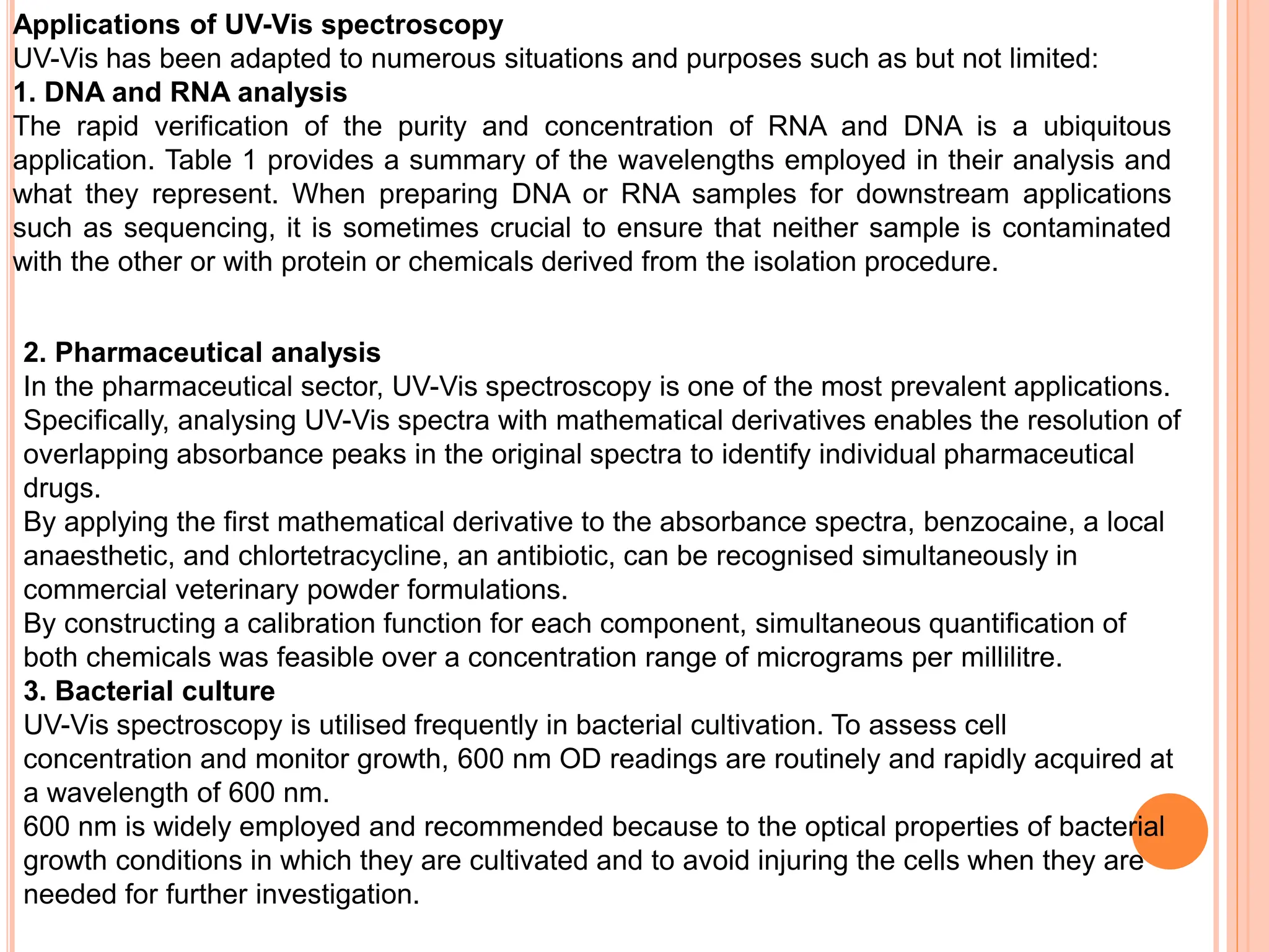2. Pharmaceutical analysis
In the pharmaceutical sector, UV-Vis spectroscopy is one of the most prevalent applications.
Specifically, analysing UV-Vis spectra with mathematical derivatives enables the resolution of
overlapping absorbance peaks in the original spectra to identify individual pharmaceutical
drugs.
By applying the first mathematical derivative to the absorbance spectra, benzocaine, a local
anaesthetic, and chlortetracycline, an antibiotic, can be recognised simultaneously in
commercial veterinary powder formulations.
By constructing a calibration function for each component, simultaneous quantification of
both chemicals was feasible over a concentration range of micrograms per millilitre.
3. Bacterial culture
UV-Vis spectroscopy is utilised frequently in bacterial cultivation. To assess cell
concentration and monitor growth, 600 nm OD readings are routinely and rapidly acquired at
a wavelength of 600 nm.
600 nm is widely employed and recommended because to the optical properties of bacterial
growth conditions in which they are cultivated and to avoid injuring the cells when they are
needed for further investigation.
Applications of UV-Vis spectroscopy
UV-Vis has been adapted to numerous situations and purposes such as but not limited:
1. DNA and RNA analysis
The rapid verification of the purity and concentration of RNA and DNA is a ubiquitous
application. Table 1 provides a summary of the wavelengths employed in their analysis and
what they represent. When preparing DNA or RNA samples for downstream applications
such as sequencing, it is sometimes crucial to ensure that neither sample is contaminated
with the other or with protein or chemicals derived from the isolation procedure.
 