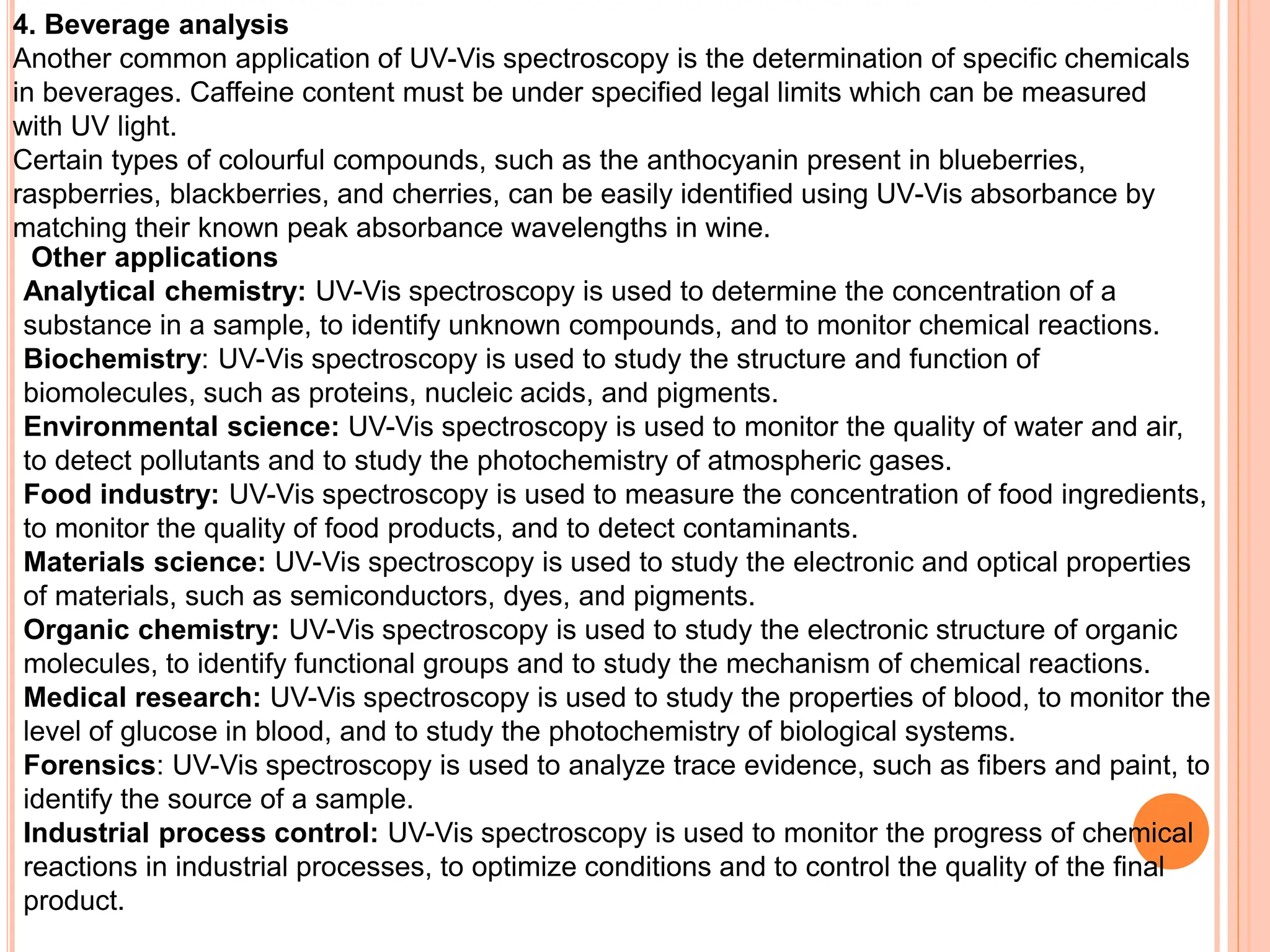 4. Beverage analysis
Another common application of UV-Vis spectroscopy is the determination of specific chemicals
in beverages. Caffeine content must be under specified legal limits which can be measured
with UV light.
Certain types of colourful compounds, such as the anthocyanin present in blueberries,
raspberries, blackberries, and cherries, can be easily identified using UV-Vis absorbance by
matching their known peak absorbance wavelengths in wine.
Other applications
Analytical chemistry: UV-Vis spectroscopy is used to determine the concentration of a
substance in a sample, to identify unknown compounds, and to monitor chemical reactions.
Biochemistry: UV-Vis spectroscopy is used to study the structure and function of
biomolecules, such as proteins, nucleic acids, and pigments.
Environmental science: UV-Vis spectroscopy is used to monitor the quality of water and air,
to detect pollutants and to study the photochemistry of atmospheric gases.
Food industry: UV-Vis spectroscopy is used to measure the concentration of food ingredients,
to monitor the quality of food products, and to detect contaminants.
Materials science: UV-Vis spectroscopy is used to study the electronic and optical properties
of materials, such as semiconductors, dyes, and pigments.
Organic chemistry: UV-Vis spectroscopy is used to study the electronic structure of organic
molecules, to identify functional groups and to study the mechanism of chemical reactions.
Medical research: UV-Vis spectroscopy is used to study the properties of blood, to monitor the
level of glucose in blood, and to study the photochemistry of biological systems.
Forensics: UV-Vis spectroscopy is used to analyze trace evidence, such as fibers and paint, to
identify the source of a sample.
Industrial process control: UV-Vis spectroscopy is used to monitor the progress of chemical
reactions in industrial processes, to optimize conditions and to control the quality of the final
product.
 