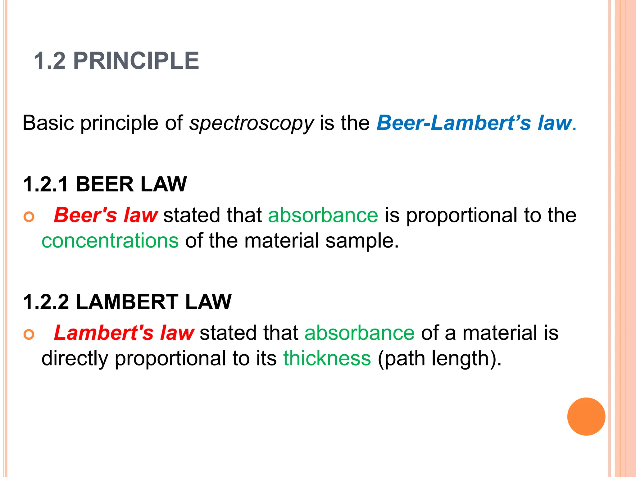 1.2 PRINCIPLE
Basic principle of spectroscopy is the Beer-Lambert’s law.
1.2.1 BEER LAW
 Beer's law stated that absorbance is proportional to the
concentrations of the material sample.
1.2.2 LAMBERT LAW
 Lambert's law stated that absorbance of a material is
directly proportional to its thickness (path length).
 