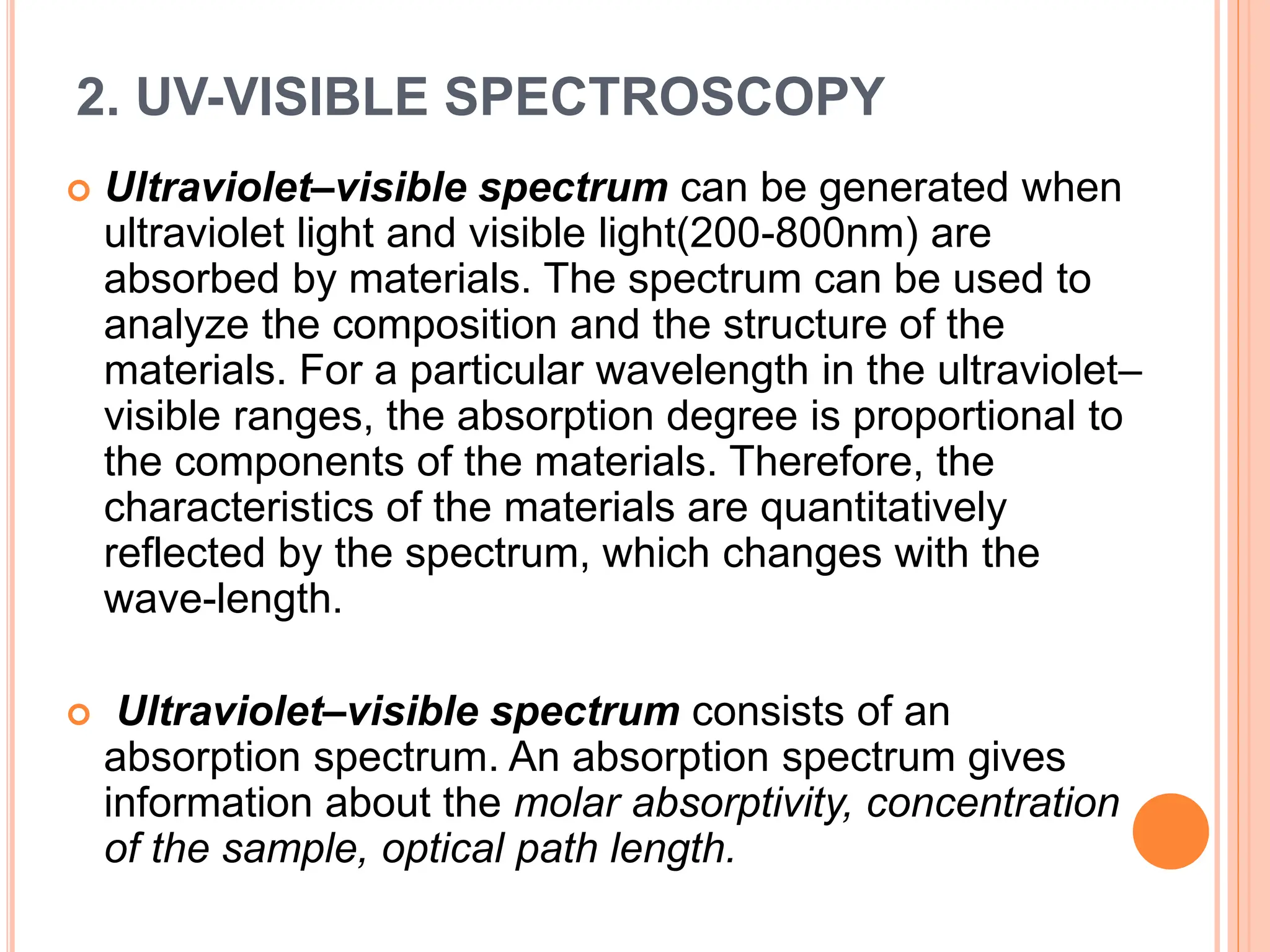 2. UV-VISIBLE SPECTROSCOPY
 Ultraviolet–visible spectrum can be generated when
ultraviolet light and visible light(200-800nm) are
absorbed by materials. The spectrum can be used to
analyze the composition and the structure of the
materials. For a particular wavelength in the ultraviolet–
visible ranges, the absorption degree is proportional to
the components of the materials. Therefore, the
characteristics of the materials are quantitatively
reflected by the spectrum, which changes with the
wave-length.
 Ultraviolet–visible spectrum consists of an
absorption spectrum. An absorption spectrum gives
information about the molar absorptivity, concentration
of the sample, optical path length.
 