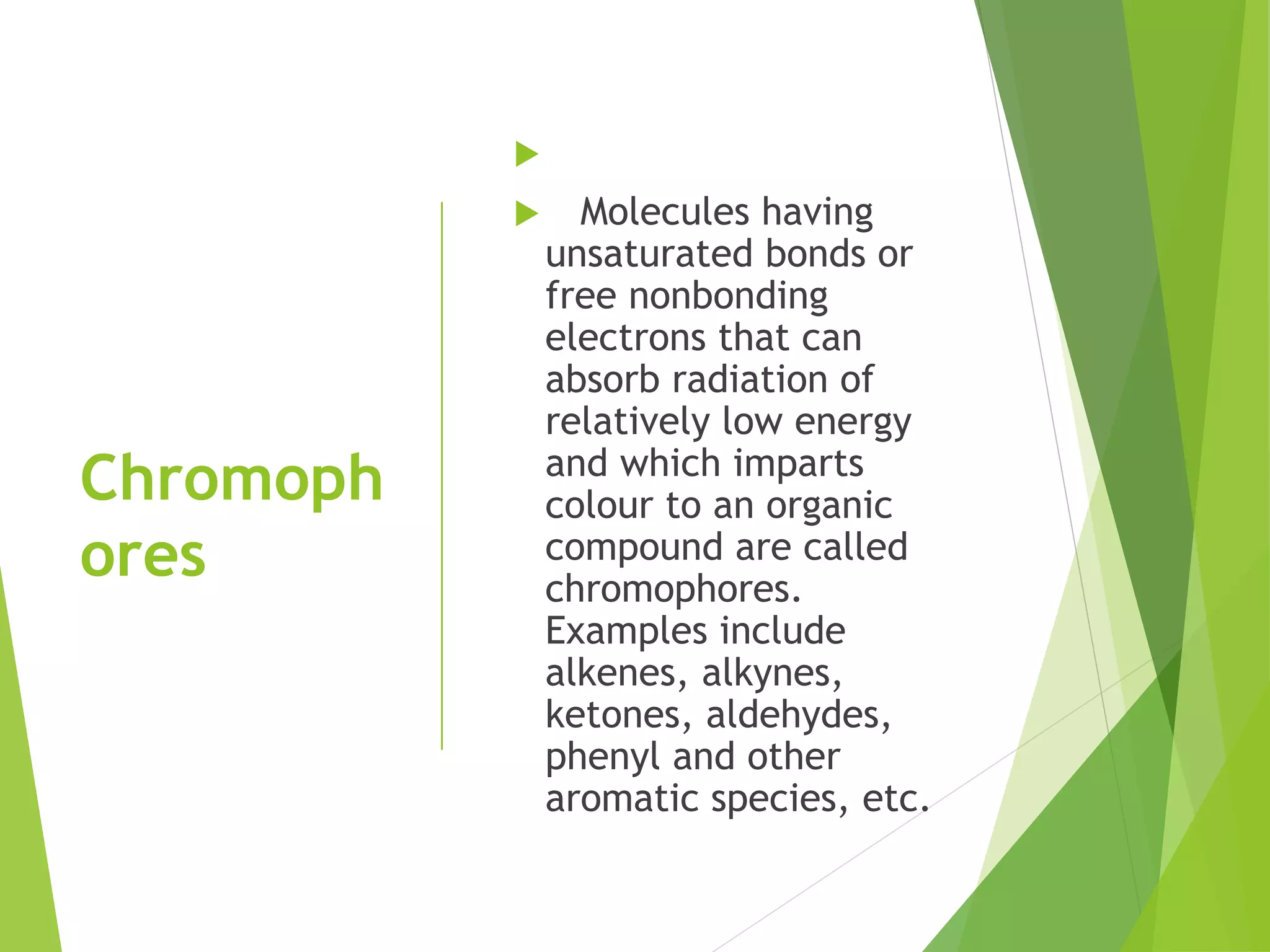Chromoph
ores

 Molecules having
unsaturated bonds or
free nonbonding
electrons that can
absorb radiation of
relatively low energy
and which imparts
colour to an organic
compound are called
chromophores.
Examples include
alkenes, alkynes,
ketones, aldehydes,
phenyl and other
aromatic species, etc.
 