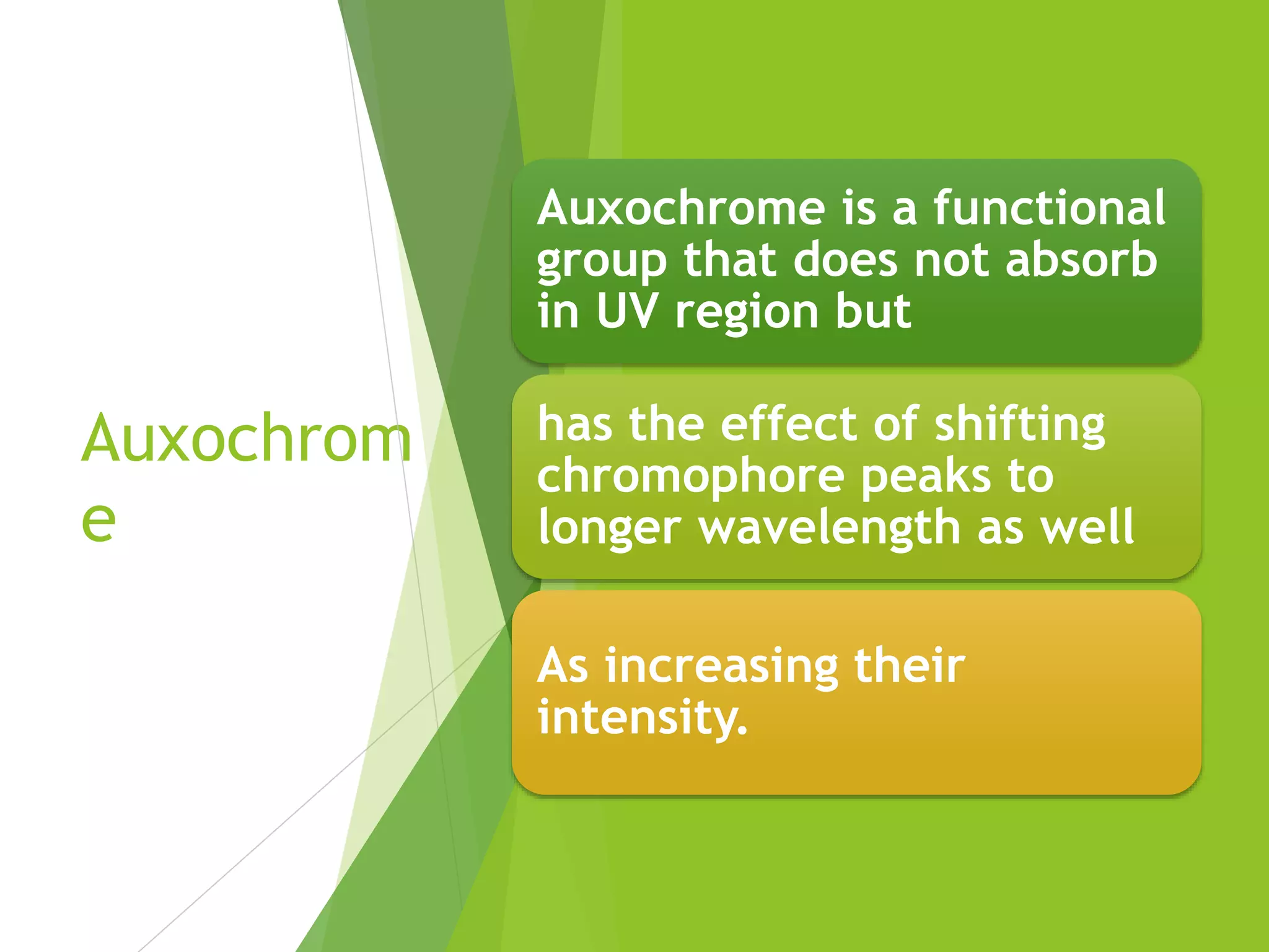 Auxochrom
e
Auxochrome is a functional
group that does not absorb
in UV region but
has the effect of shifting
chromophore peaks to
longer wavelength as well
As increasing their
intensity.
 