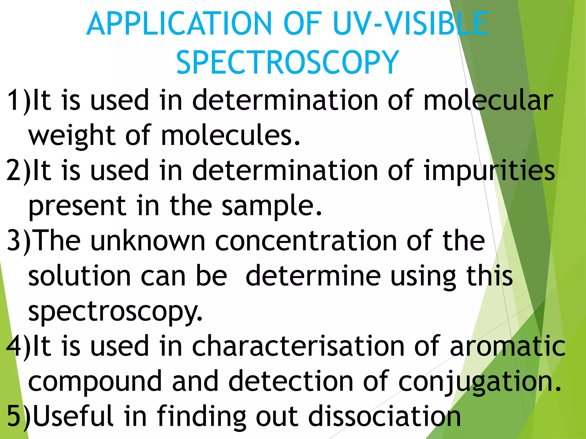 APPLICATION OF UV-VISIBLE
SPECTROSCOPY
1)It is used in determination of molecular
weight of molecules.
2)It is used in determination of impurities
present in the sample.
3)The unknown concentration of the
solution can be determine using this
spectroscopy.
4)It is used in characterisation of aromatic
compound and detection of conjugation.
5)Useful in finding out dissociation
 