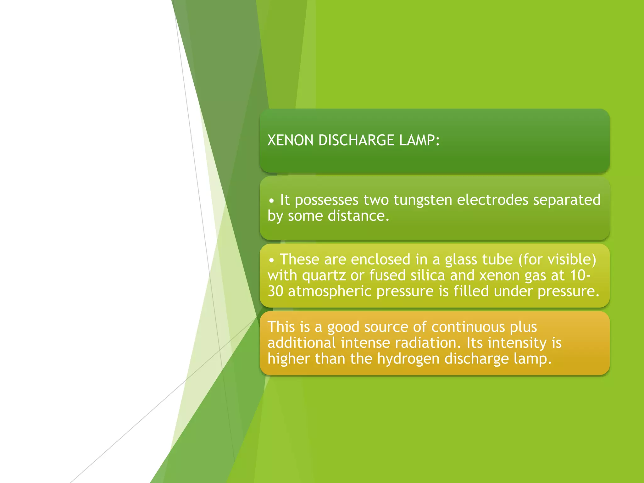 XENON DISCHARGE LAMP:
• It possesses two tungsten electrodes separated
by some distance.
• These are enclosed in a glass tube (for visible)
with quartz or fused silica and xenon gas at 10-
30 atmospheric pressure is filled under pressure.
This is a good source of continuous plus
additional intense radiation. Its intensity is
higher than the hydrogen discharge lamp.
 