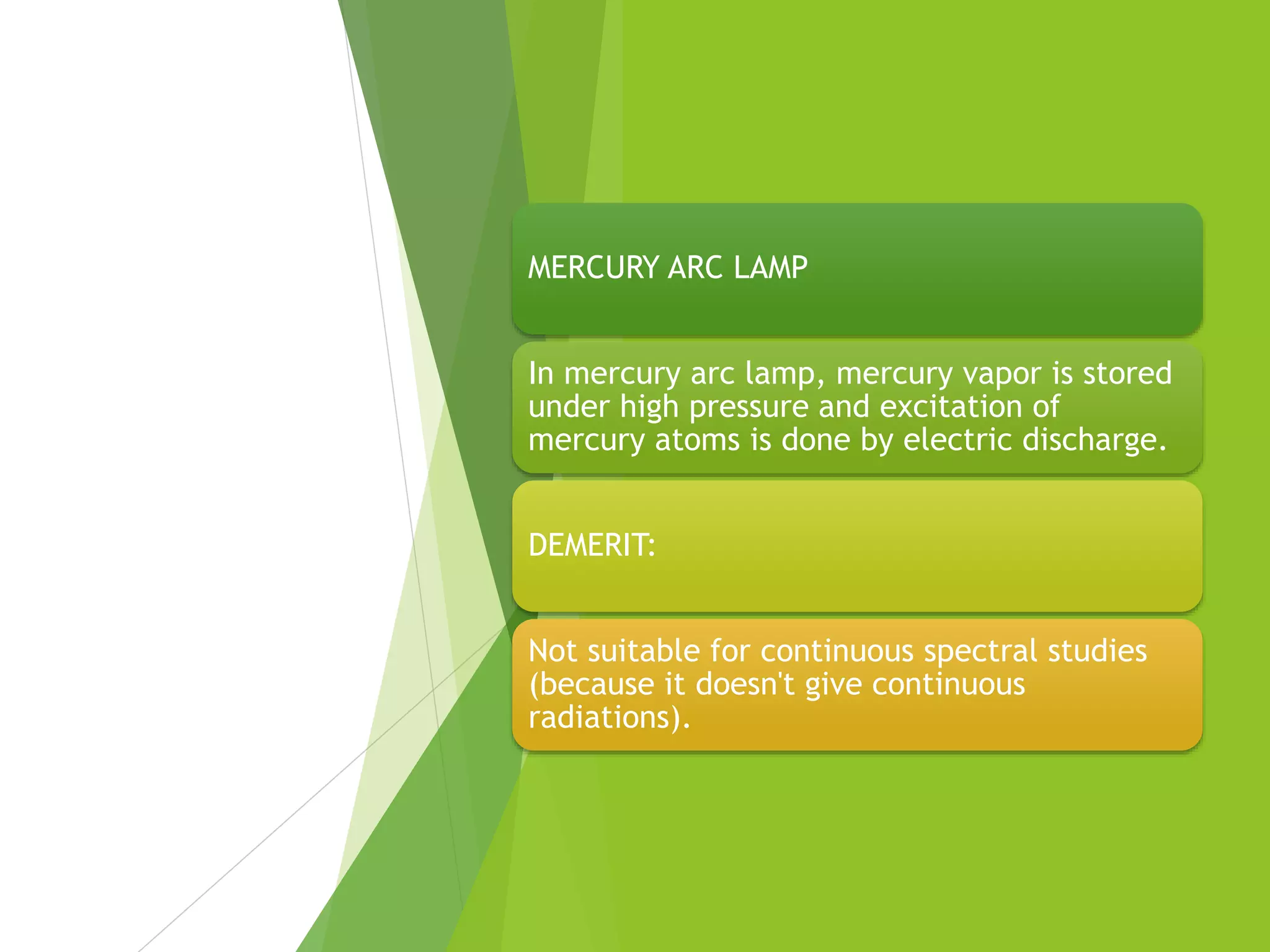 MERCURY ARC LAMP
In mercury arc lamp, mercury vapor is stored
under high pressure and excitation of
mercury atoms is done by electric discharge.
DEMERIT:
Not suitable for continuous spectral studies
(because it doesn't give continuous
radiations).
 