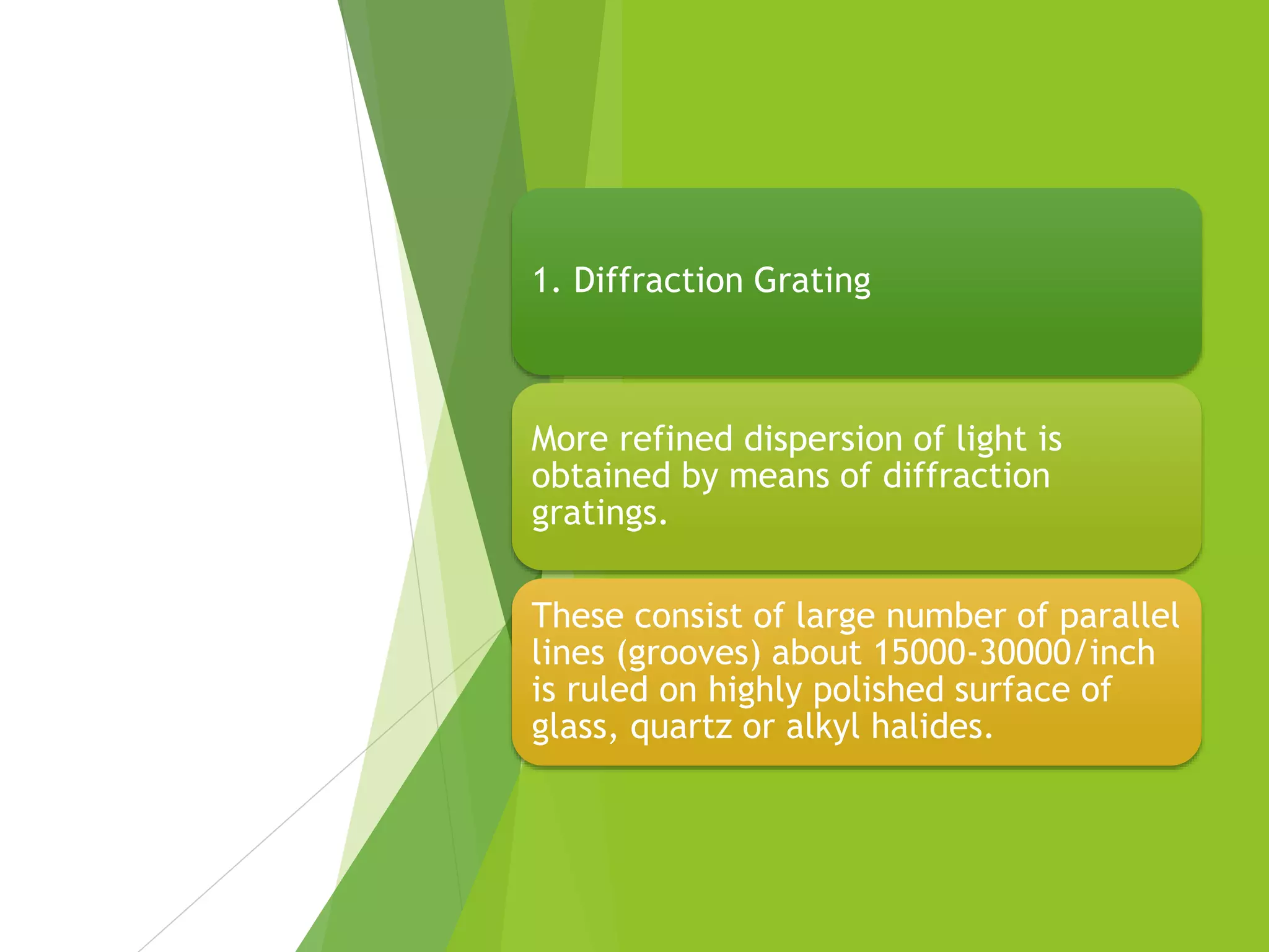 1. Diffraction Grating
More refined dispersion of light is
obtained by means of diffraction
gratings.
These consist of large number of parallel
lines (grooves) about 15000-30000/inch
is ruled on highly polished surface of
glass, quartz or alkyl halides.
 