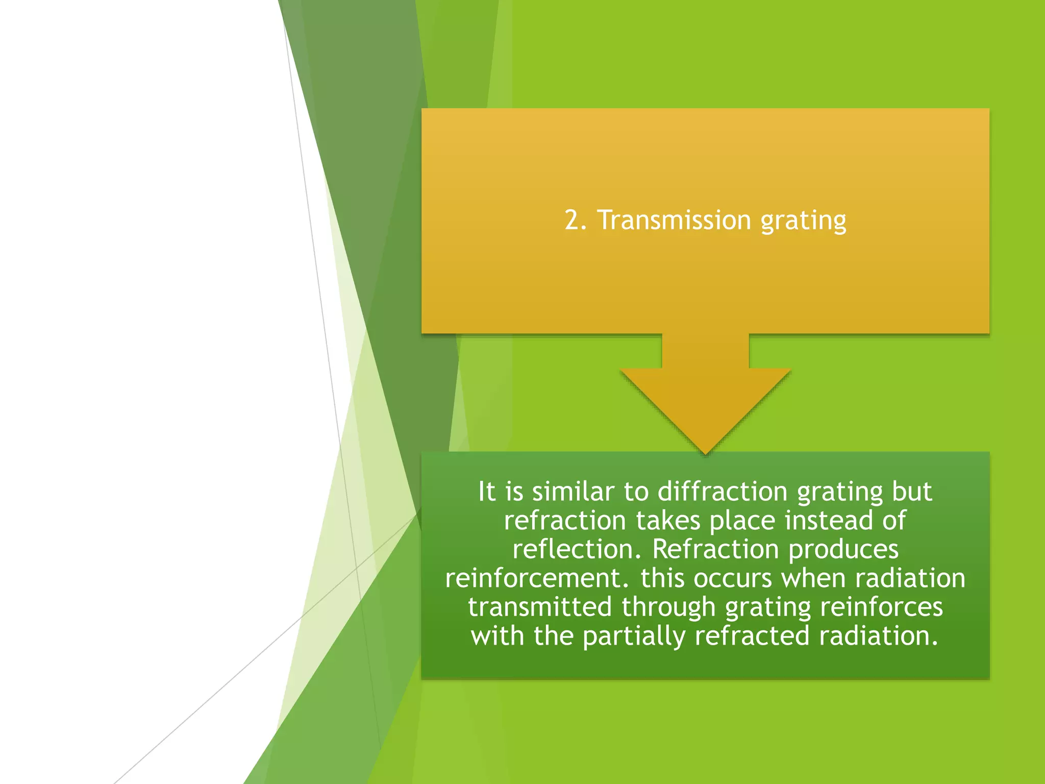 It is similar to diffraction grating but
refraction takes place instead of
reflection. Refraction produces
reinforcement. this occurs when radiation
transmitted through grating reinforces
with the partially refracted radiation.
2. Transmission grating
 