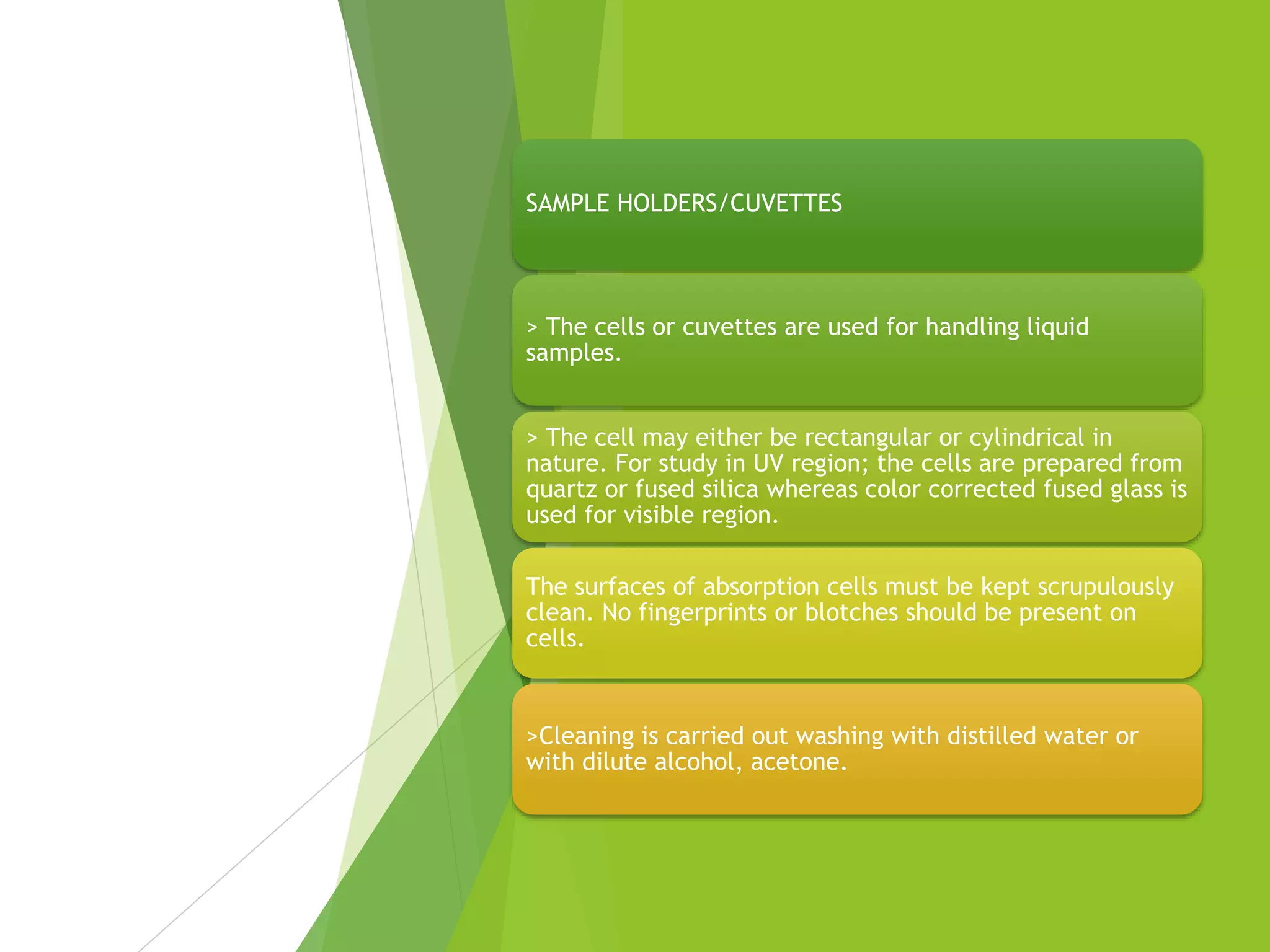SAMPLE HOLDERS/CUVETTES
> The cells or cuvettes are used for handling liquid
samples.
> The cell may either be rectangular or cylindrical in
nature. For study in UV region; the cells are prepared from
quartz or fused silica whereas color corrected fused glass is
used for visible region.
The surfaces of absorption cells must be kept scrupulously
clean. No fingerprints or blotches should be present on
cells.
>Cleaning is carried out washing with distilled water or
with dilute alcohol, acetone.
 