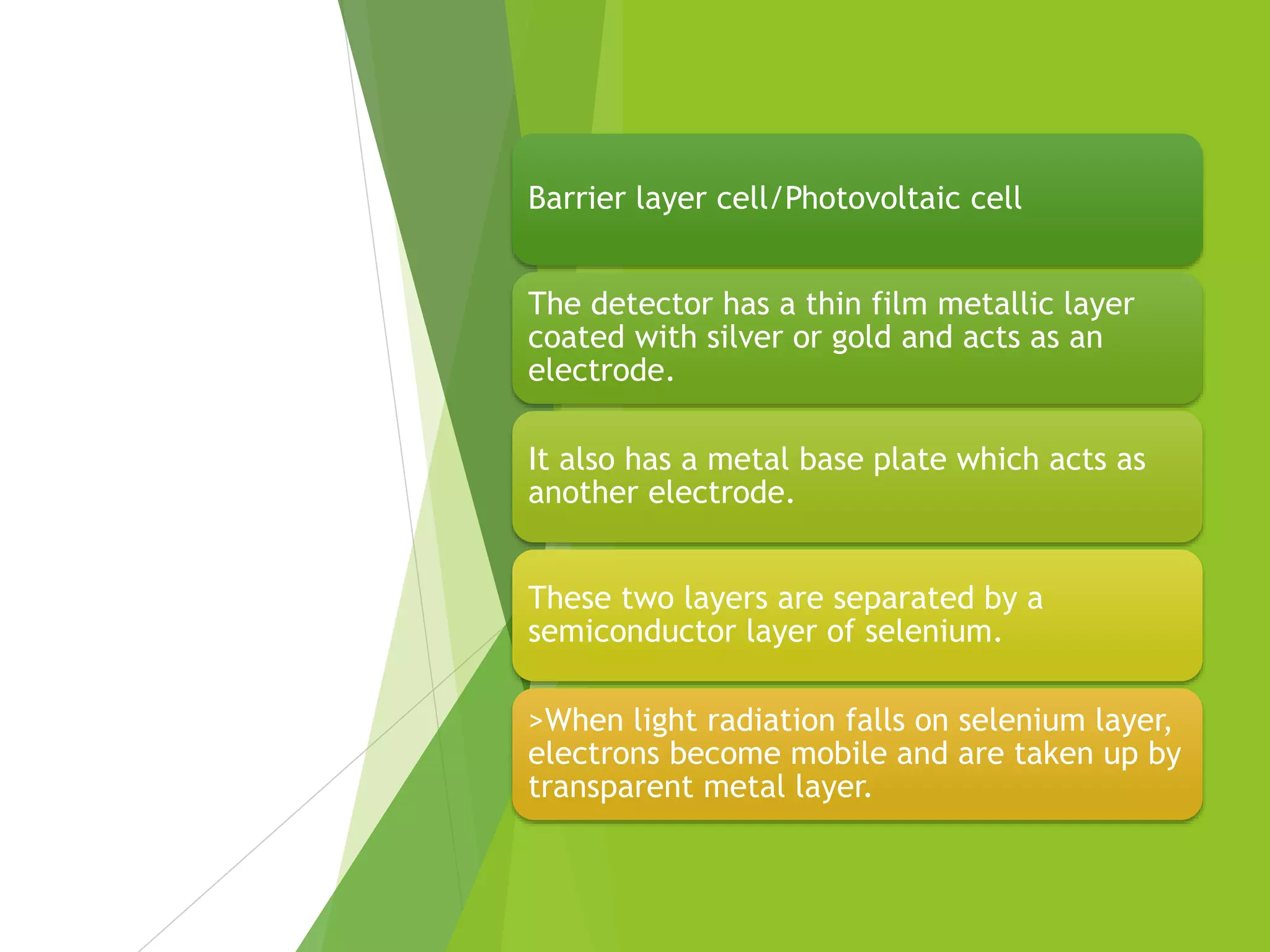 Barrier layer cell/Photovoltaic cell
The detector has a thin film metallic layer
coated with silver or gold and acts as an
electrode.
It also has a metal base plate which acts as
another electrode.
These two layers are separated by a
semiconductor layer of selenium.
>When light radiation falls on selenium layer,
electrons become mobile and are taken up by
transparent metal layer.
 