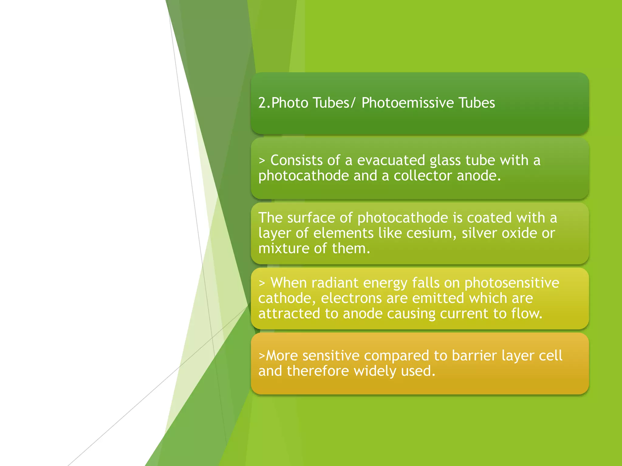 2.Photo Tubes/ Photoemissive Tubes
> Consists of a evacuated glass tube with a
photocathode and a collector anode.
The surface of photocathode is coated with a
layer of elements like cesium, silver oxide or
mixture of them.
> When radiant energy falls on photosensitive
cathode, electrons are emitted which are
attracted to anode causing current to flow.
>More sensitive compared to barrier layer cell
and therefore widely used.
 