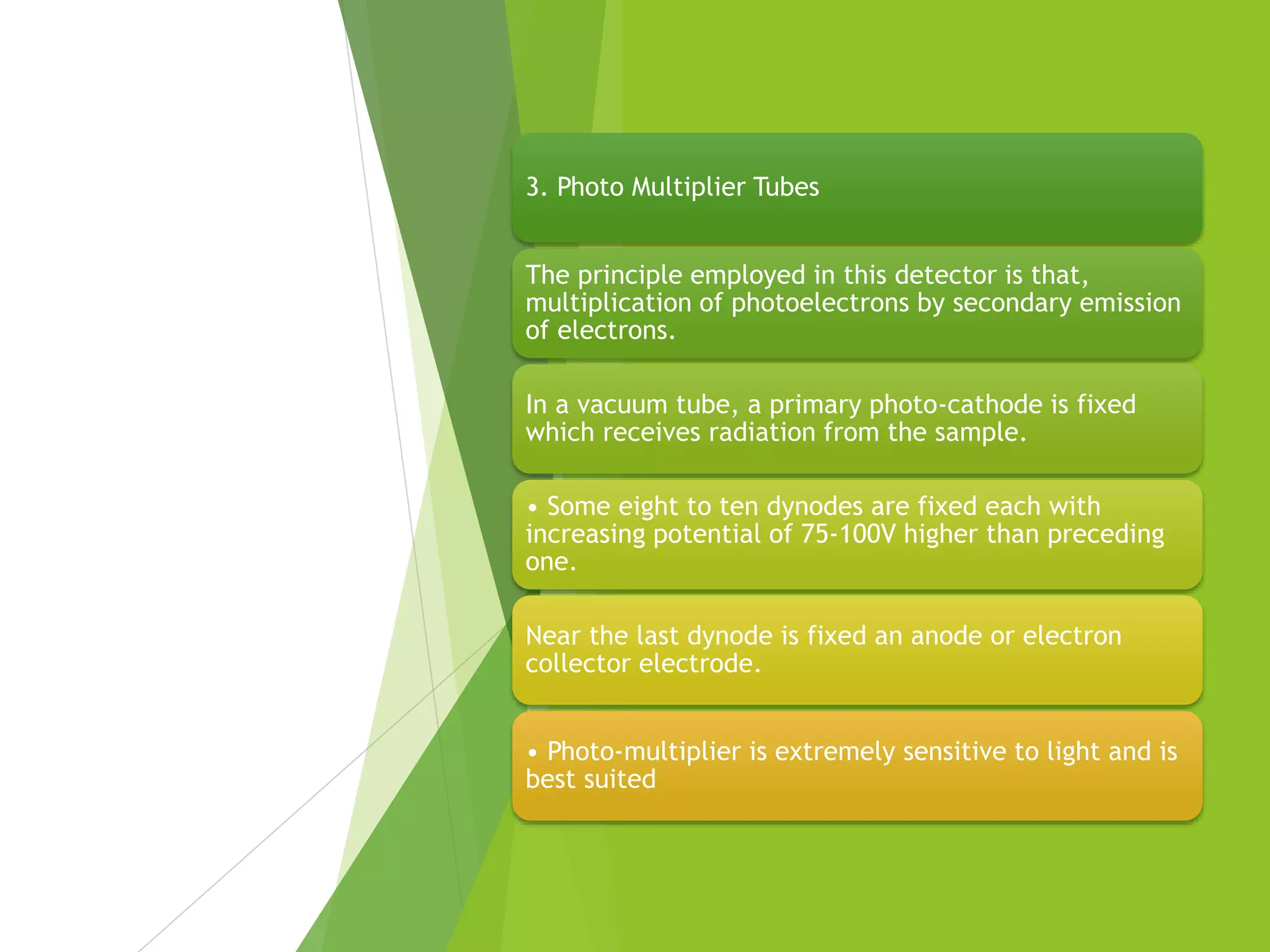 3. Photo Multiplier Tubes
The principle employed in this detector is that,
multiplication of photoelectrons by secondary emission
of electrons.
In a vacuum tube, a primary photo-cathode is fixed
which receives radiation from the sample.
• Some eight to ten dynodes are fixed each with
increasing potential of 75-100V higher than preceding
one.
Near the last dynode is fixed an anode or electron
collector electrode.
• Photo-multiplier is extremely sensitive to light and is
best suited
 