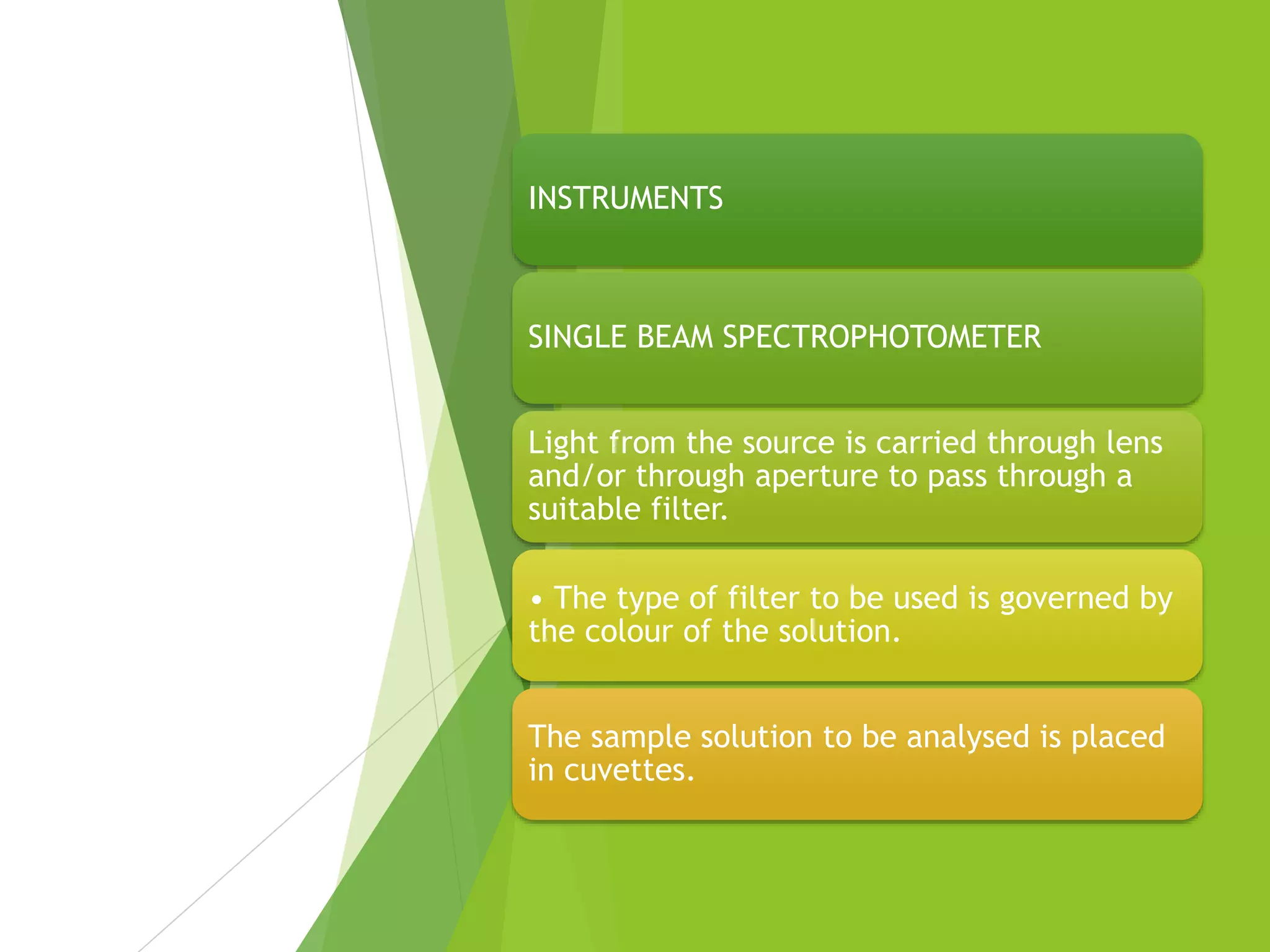 INSTRUMENTS
SINGLE BEAM SPECTROPHOTOMETER
Light from the source is carried through lens
and/or through aperture to pass through a
suitable filter.
• The type of filter to be used is governed by
the colour of the solution.
The sample solution to be analysed is placed
in cuvettes.
 