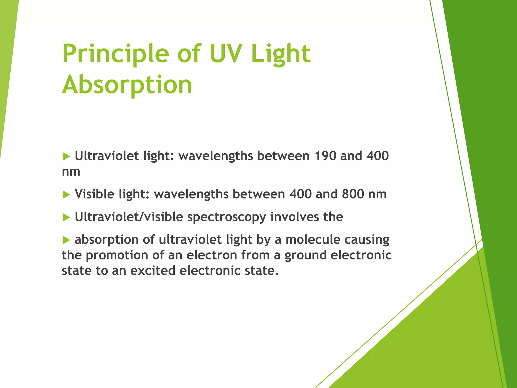 Principle of UV Light
Absorption
 Ultraviolet light: wavelengths between 190 and 400
nm
 Visible light: wavelengths between 400 and 800 nm
 Ultraviolet/visible spectroscopy involves the
 absorption of ultraviolet light by a molecule causing
the promotion of an electron from a ground electronic
state to an excited electronic state.
 