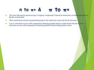 n to π∗ &
 The most absorption spectroscopy of organic compound is based on transitions of n or π electrons to
the π∗ excited state.
 These transitions need an unsaturated group in the molecule to provide the π electrons.
 π to π∗ transition occurs with compound containing double bond or triple bond whereas n to π∗
transition occurs with compound containing double bond including hetero atom
π to π∗
 