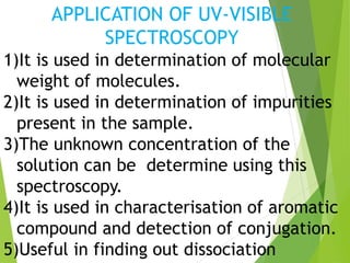 APPLICATION OF UV-VISIBLE
SPECTROSCOPY
1)It is used in determination of molecular
weight of molecules.
2)It is used in determination of impurities
present in the sample.
3)The unknown concentration of the
solution can be determine using this
spectroscopy.
4)It is used in characterisation of aromatic
compound and detection of conjugation.
5)Useful in finding out dissociation
 