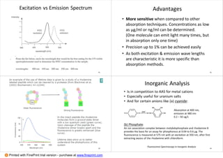 Excitation vs Emission Spectrum
41
Advantages
• More sensitive when compared to other
absorption techniques. Concentrations as low
as μg/ml or ng/ml can be determined.
(One molecule can emit light many times, but
in absorption only one time)
• Precision up to 1% can be achieved easily
• As both excitation & emission wave lengths
are characteristic it is more specific than
absorption methods.
42
43
Inorganic Analysis
• Is in competition to AAS for metal cations
• Especially useful for uranium salts
• And for certain anions like (a) cyanide:
Absorption at 400 nm,
emission at 480 nm
0.2 – 50 ug/L
(b) Phosphate:
An ion association complex between molybdophosphate and rhodamine B
provides the basis for an assay for phosphorous at 0.04 to 0.6 µg. The
fluorescence is measured at 575 nm with an excitation at 350 nm, after first
extracting excess of the rhodamine with chloroform.
Fluorescence Spectroscopy in Inorganic Analysis
44
Printed with FinePrint trial version - purchase at www.fineprint.com
 