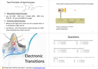 Two Principles of Spectroscopy
1. Absorption Spectroscopy:.
• e.g. UV (185 - 400 nm) / Visible (400 - 800 nm),
IR (0.76 - 15 μm) and NMR (m range)
2. Emission Spectroscopy:
• Measure the light that comes out of a sample when it
is excited by a light source
• e.g.Raman- and Fluorescence Spectroscopy (in both
cases excitation by a laser source)
5
https://phet.colorado.edu/en/simulation/molecules-and-light
6
Check out the behaviour in all 4 lights:
--> water vs CO2 vs Ozone
What are the differences ?
Electronic
Transitions
7
Questions
8
Printed with FinePrint trial version - purchase at www.fineprint.com
 